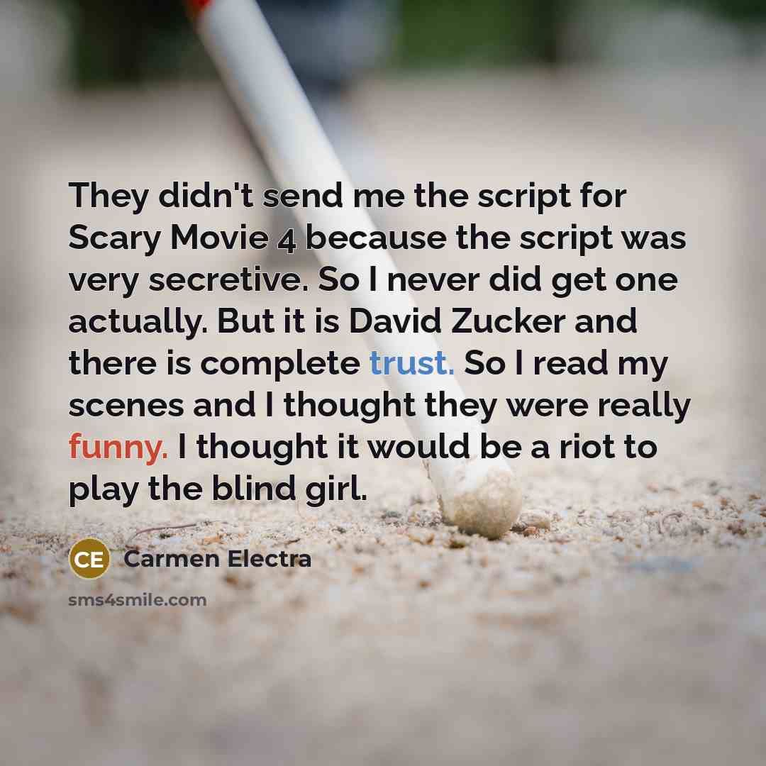 “They didn't send me the script for Scary Movie 4 because the script was very secretive. So I never did get one actually. But it is David Zucker and there is complete trust. So I read my scenes and I thought they were really funny. I thought it would be a riot to play the blind girl.” quote by Carmen Electra