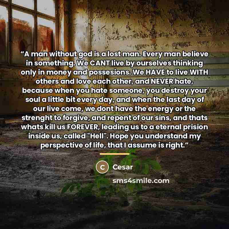 “A man without god is a lost man. Every man believe in something. We CANT live by ourselves thinking only in money and possesions. We HAVE to live WITH others and love each other, and NEVER hate, because when you hate someone, you destroy your soul a little bit every day, and when the last day of…” quote by Cesar