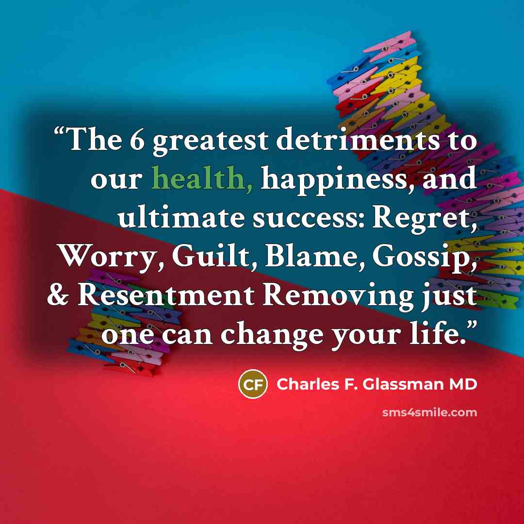 “The 6 greatest detriments to our health, happiness, and ultimate success: Regret, Worry, Guilt, Blame, Gossip, & Resentment Removing just one can change your life.” quote by Charles F. Glassman MD