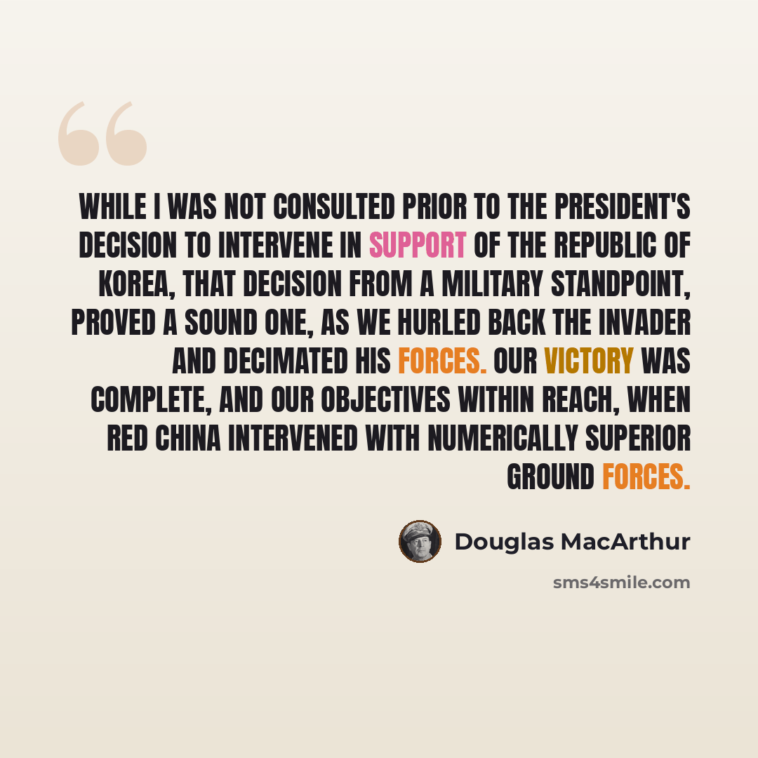 “While I was not consulted prior to the President's decision to intervene in support of the Republic of Korea, that decision from a military standpoint, proved a sound one, as we hurled back the invader and decimated his forces. Our victory was complete, and our objectives within reach, when Red…” quote by Douglas MacArthur