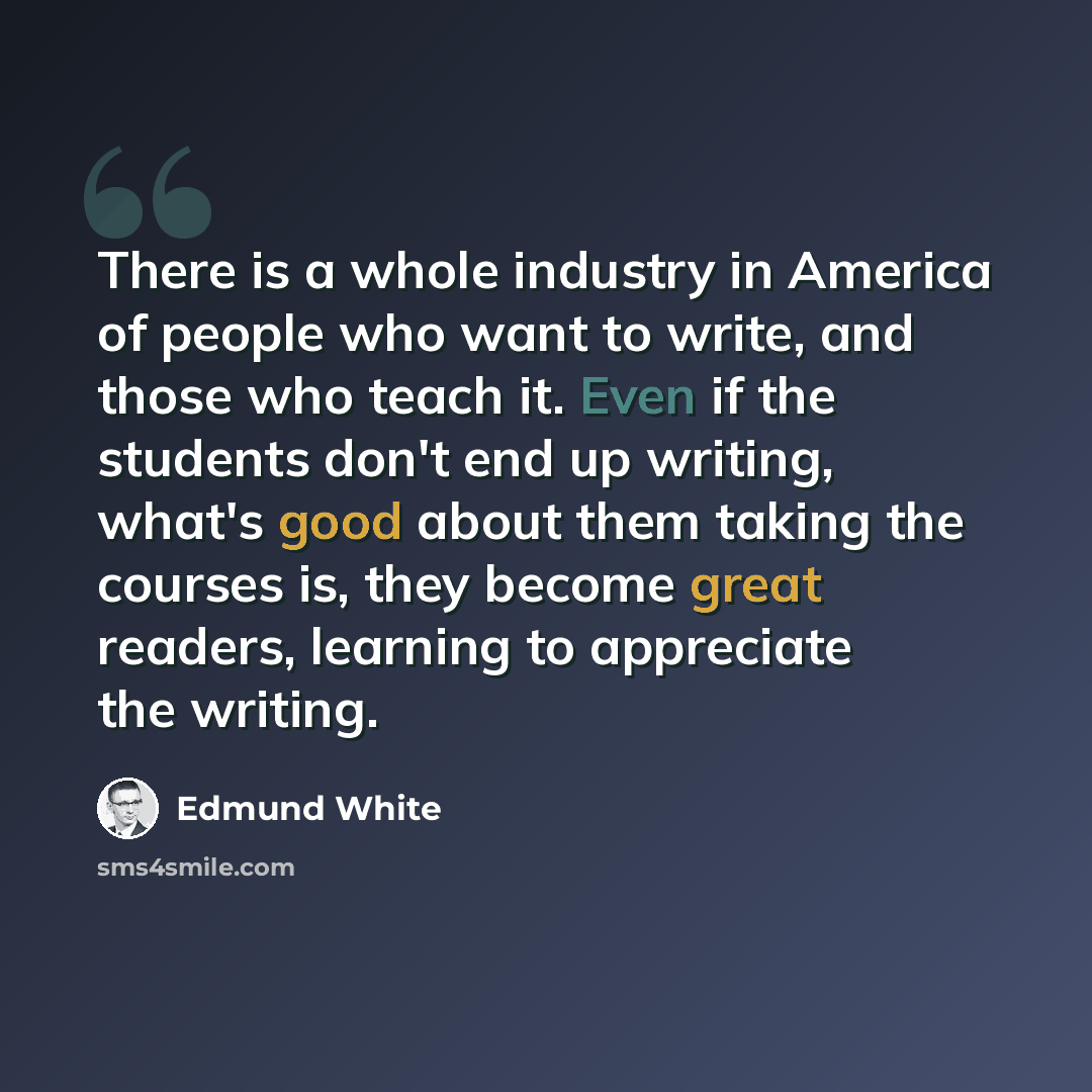 “There is a whole industry in America of people who want to write, and those who teach it. Even if the students don't end up writing, what's good about them taking the courses is, they become great readers, learning to appreciate the writing.” quote by Edmund White