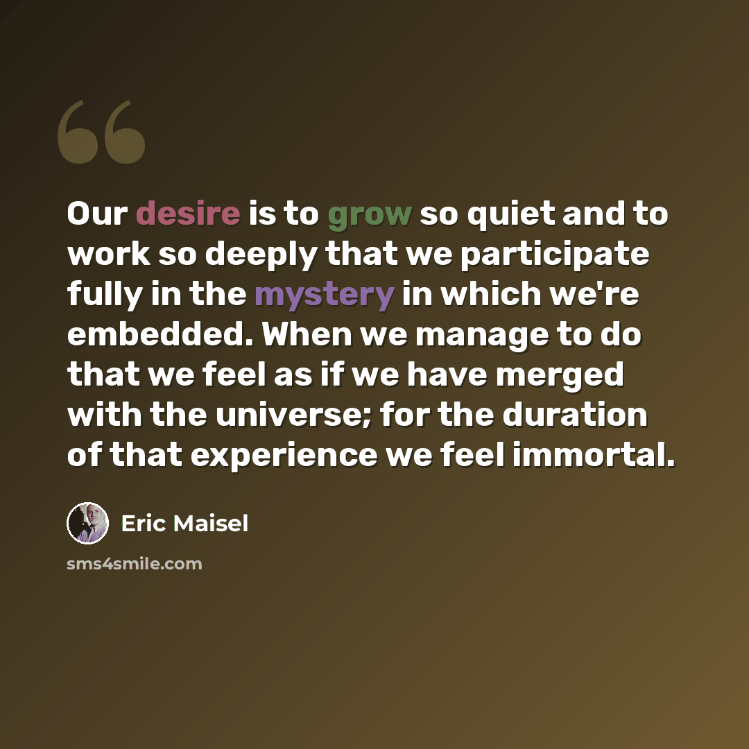 “Our desire is to grow so quiet and to work so deeply that we participate fully in the mystery in which we're embedded. When we manage to do that we feel as if we have merged with the universe; for the duration of that experience we feel immortal.” quote by Eric Maisel