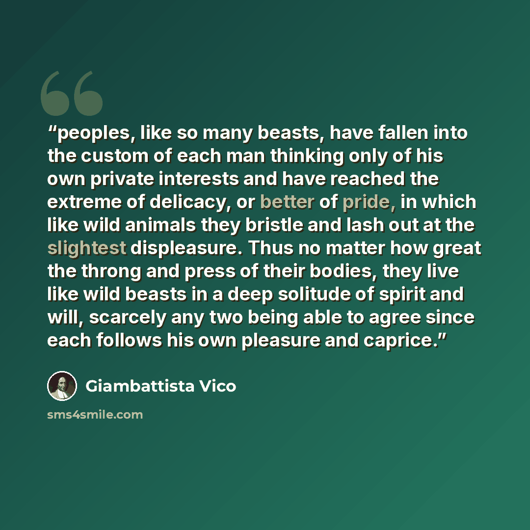 “peoples, like so many beasts, have fallen into the custom of each man thinking only of his own private interests and have reached the extreme of delicacy, or better of pride, in which like wild animals they bristle and lash out at the slightest displeasure. Thus no matter how great the throng and…” quote by Giambattista Vico