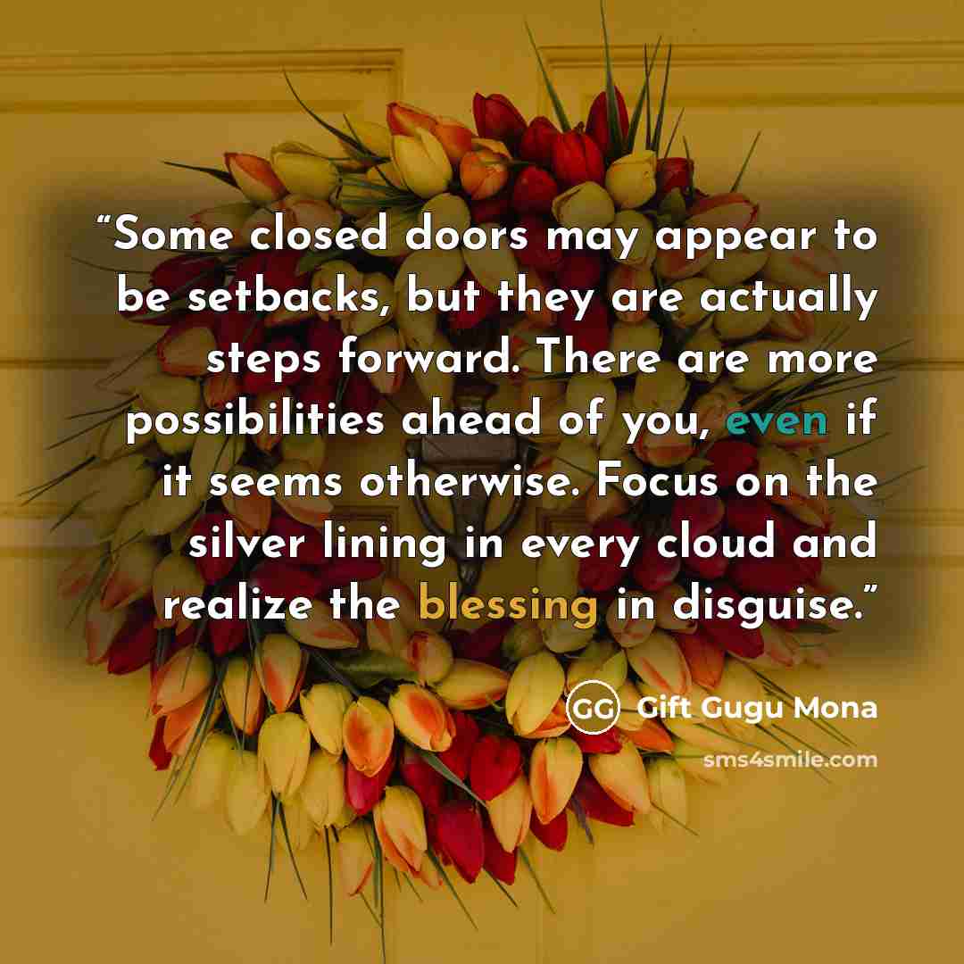 “Some closed doors may appear to be setbacks, but they are actually steps forward. There are more possibilities ahead of you, even if it seems otherwise. Focus on the silver lining in every cloud and realize the blessing in disguise.” quote by Gift Gugu Mona