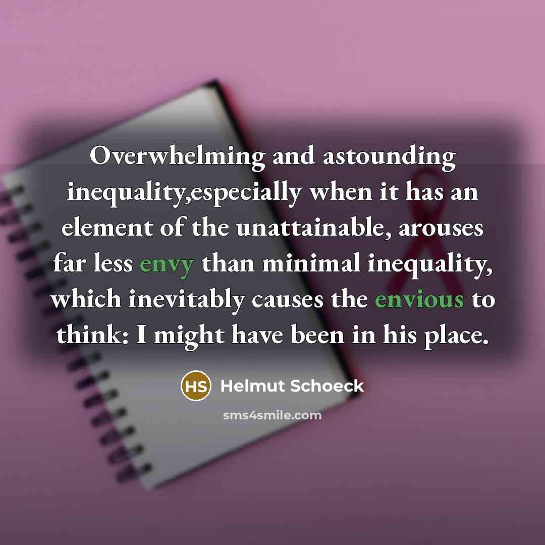 “Overwhelming and astounding inequality,especially when it has an element of the unattainable, arouses far less envy than minimal inequality, which inevitably causes the envious to think: I might have been in his place.” quote by Helmut Schoeck