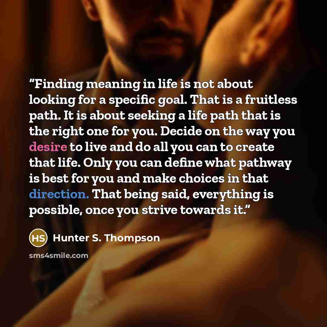 “Finding meaning in life is not about looking for a specific goal. That is a fruitless path. It is about seeking a life path that is the right one for you. Decide on the way you desire to live and do all you can to create that life. Only you can define what pathway is best for you and make choices…” quote by Hunter S. Thompson