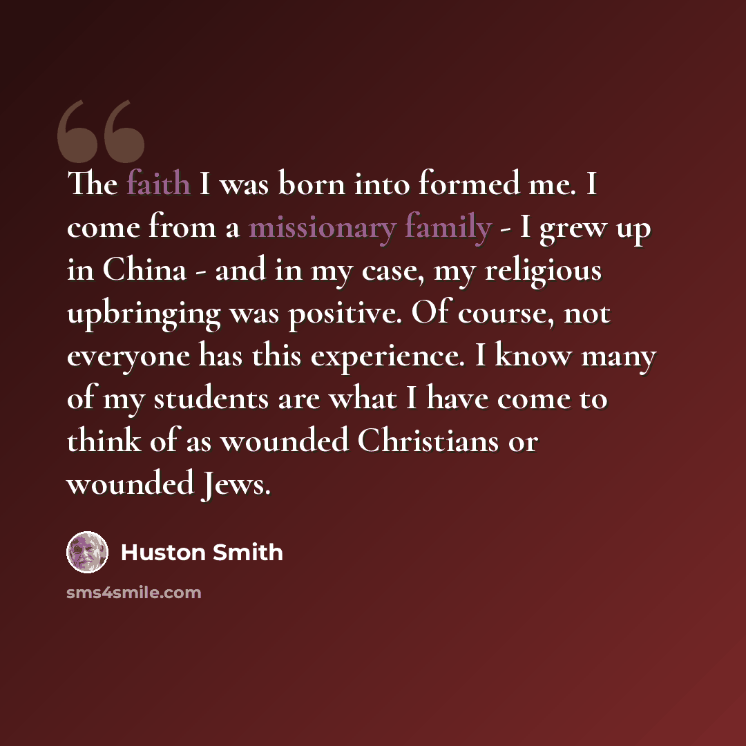 “The faith I was born into formed me. I come from a missionary family - I grew up in China - and in my case, my religious upbringing was positive. Of course, not everyone has this experience. I know many of my students are what I have come to think of as wounded Christians or wounded Jews.” quote by Huston Smith