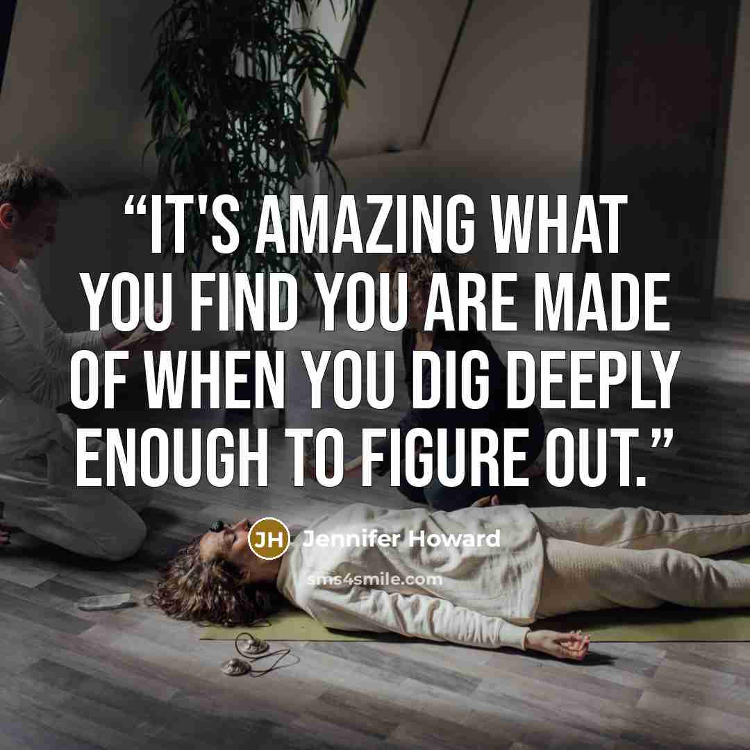 “It's amazing what you find you are made of when you dig deeply enough to figure out.” quote by Jennifer Howard