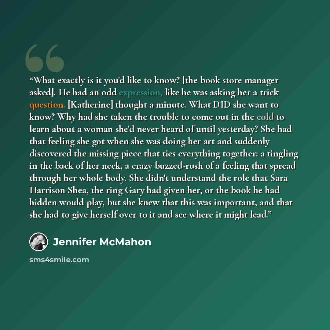 “What exactly is it you'd like to know? [the book store manager asked]. He had an odd expression, like he was asking her a trick question. [Katherine] thought a minute. What DID she want to know? Why had she taken the trouble to come out in the cold to learn about a woman she'd never heard of until…” quote by Jennifer McMahon