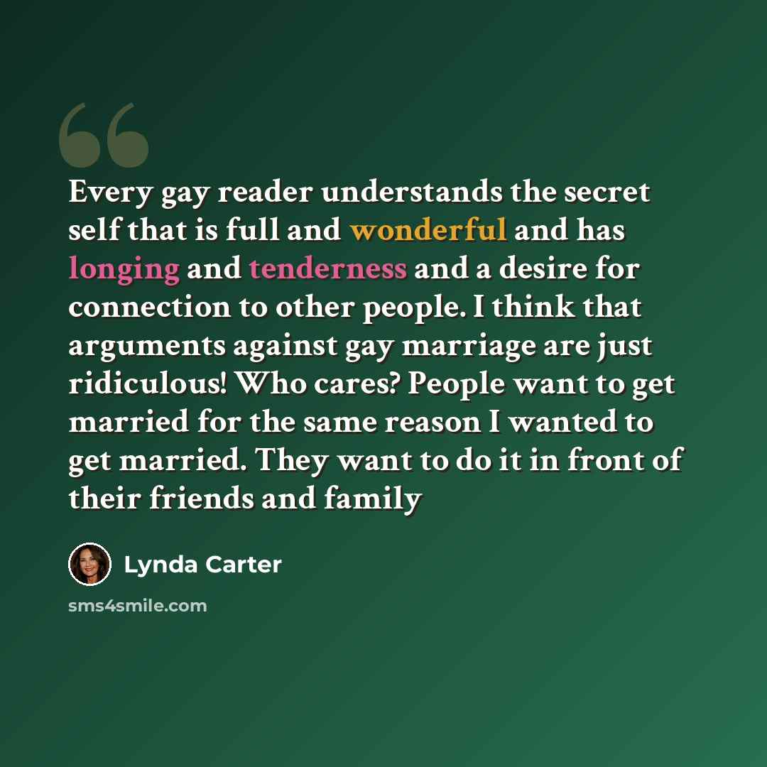 “Every gay reader understands the secret self that is full and wonderful and has longing and tenderness and a desire for connection to other people. I think that arguments against gay marriage are just ridiculous! Who cares? People want to get married for the same reason I wanted to get married…” quote by Lynda Carter