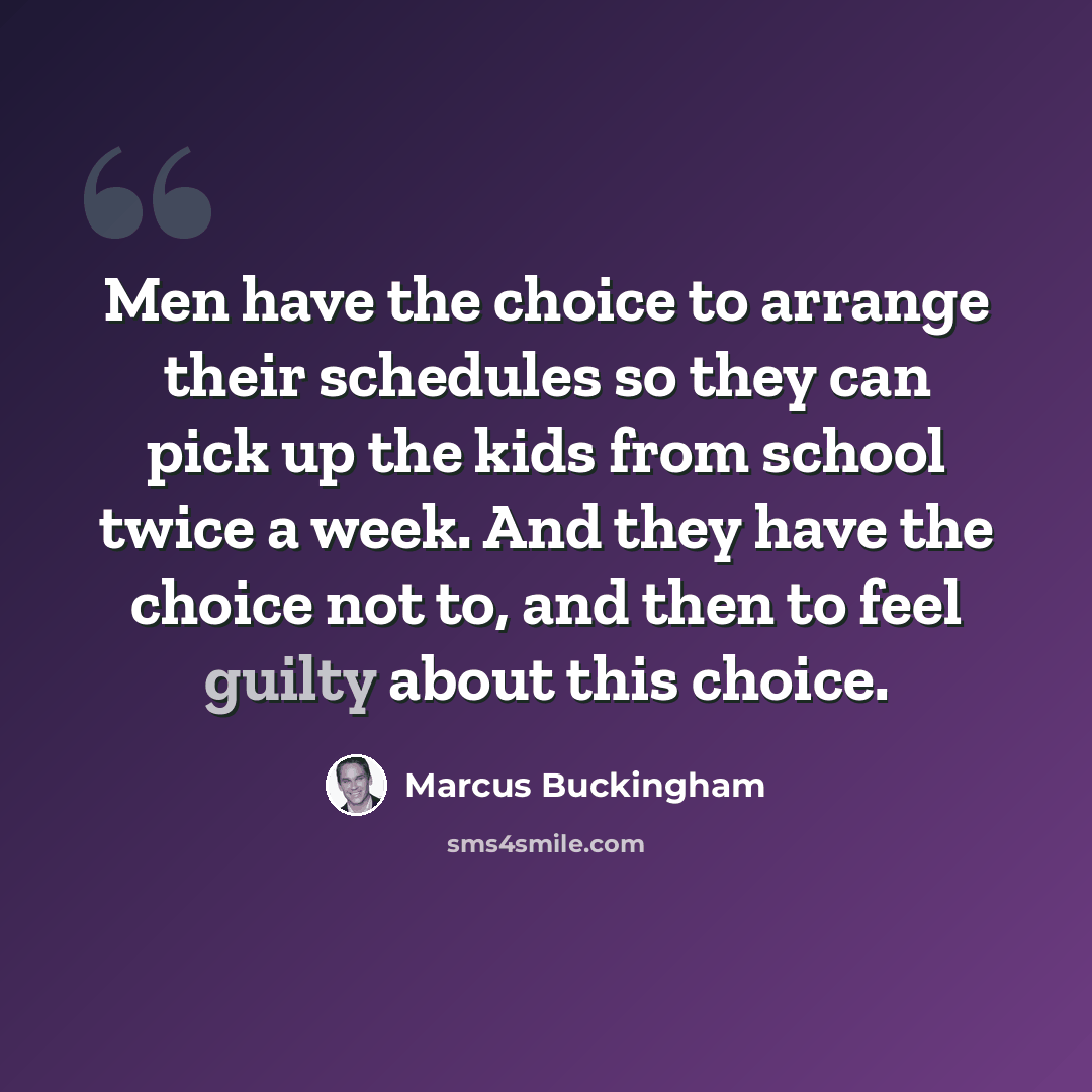 “Men have the choice to arrange their schedules so they can pick up the kids from school twice a week. And they have the choice not to, and then to feel guilty about this choice.” quote by Marcus Buckingham