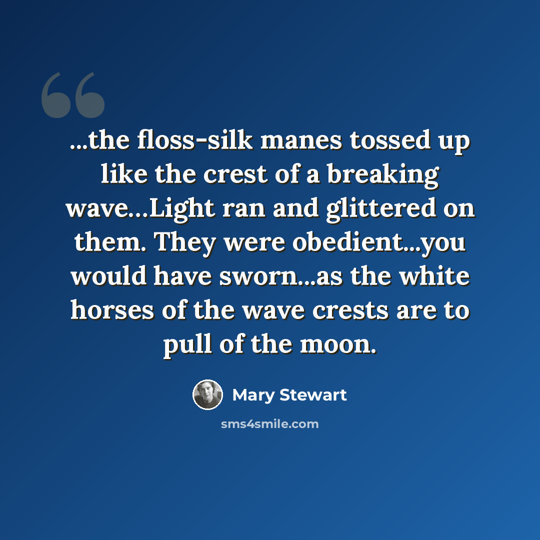 “...the floss-silk manes tossed up like the crest of a breaking wave…Light ran and glittered on them. They were obedient...you would have sworn...as the white horses of the wave crests are to pull of the moon.” quote by Mary Stewart