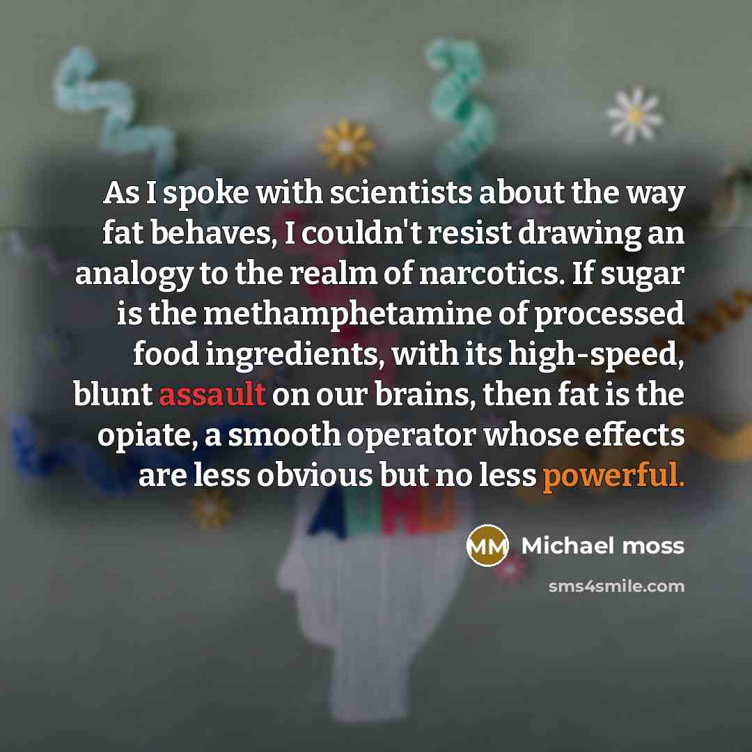 “As I spoke with scientists about the way fat behaves, I couldn't resist drawing an analogy to the realm of narcotics. If sugar is the methamphetamine of processed food ingredients, with its high-speed, blunt assault on our brains, then fat is the opiate, a smooth operator whose effects are less…” quote by Michael Moss