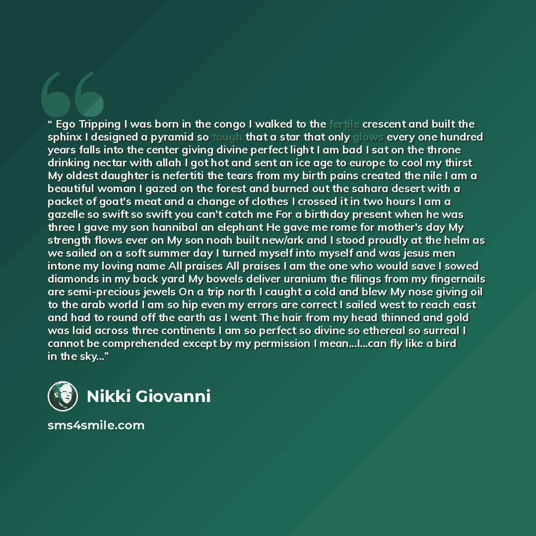 “Ego Tripping I was born in the congo I walked to the fertile crescent and built the sphinx I designed a pyramid so tough that a star that only glows every one hundred years falls into the center giving divine perfect light I am bad I sat on the throne drinking nectar with allah I got hot and sent…” quote by Nikki Giovanni