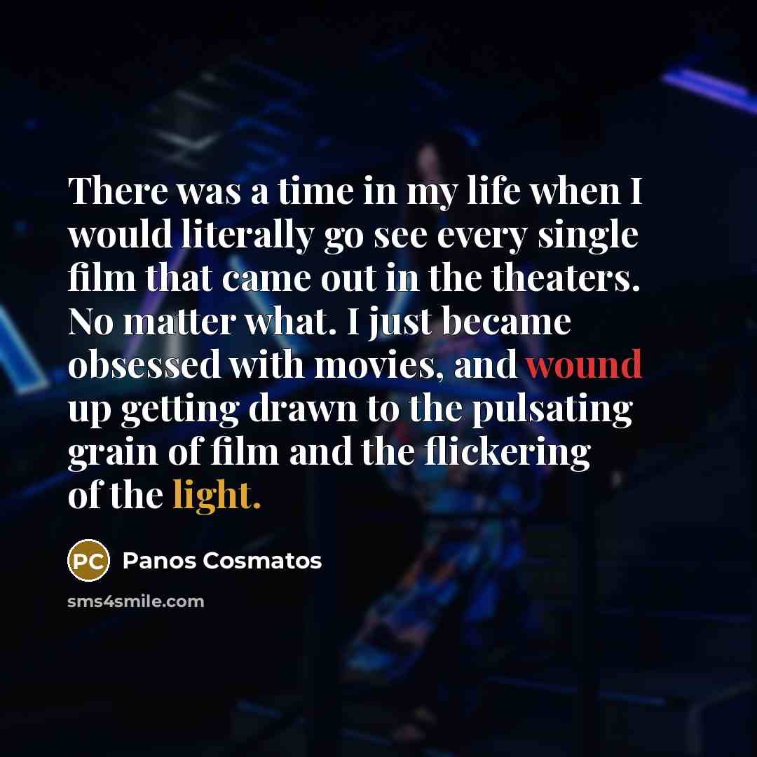 “There was a time in my life when I would literally go see every single film that came out in the theaters. No matter what. I just became obsessed with movies, and wound up getting drawn to the pulsating grain of film and the flickering of the light.” quote by Panos Cosmatos