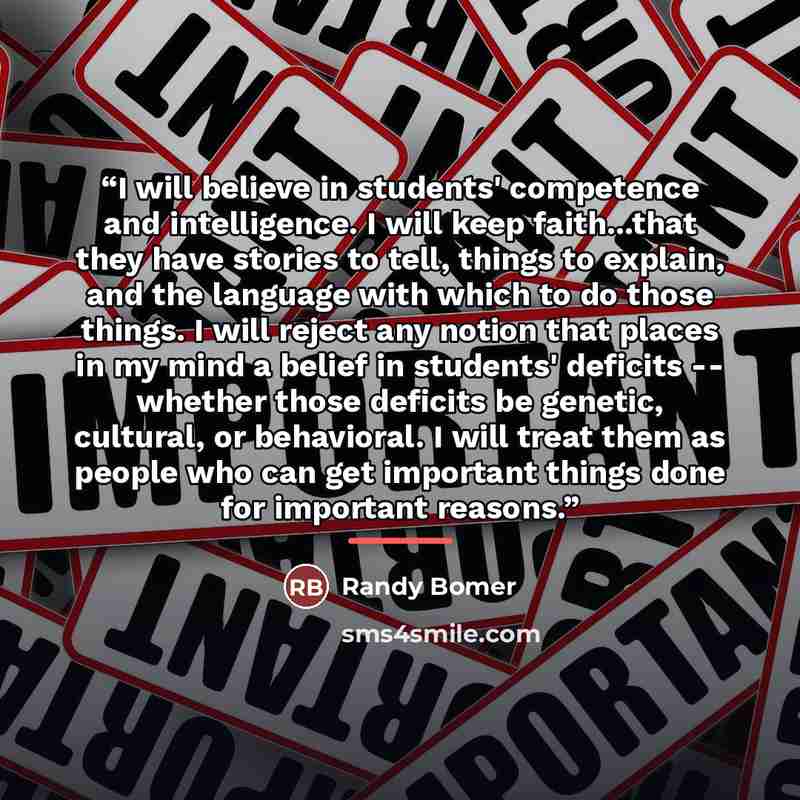 “I will believe in students' competence and intelligence. I will keep faith...that they have stories to tell, things to explain, and the language with which to do those things. I will reject any notion that places in my mind a belief in students' deficits -- whether those deficits be genetic…” quote by Randy Bomer