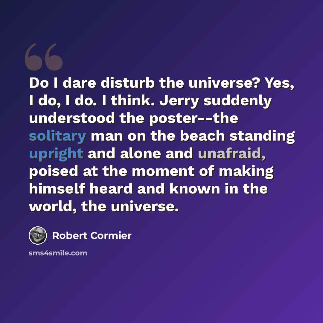 “Do I dare disturb the universe? Yes, I do, I do. I think. Jerry suddenly understood the poster--the solitary man on the beach standing upright and alone and unafraid, poised at the moment of making himself heard and known in the world, the universe.” quote by Robert Cormier