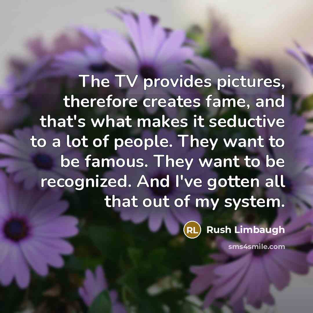 “The TV provides pictures, therefore creates fame, and that's what makes it seductive to a lot of people. They want to be famous. They want to be recognized. And I've gotten all that out of my system.” quote by Rush Limbaugh