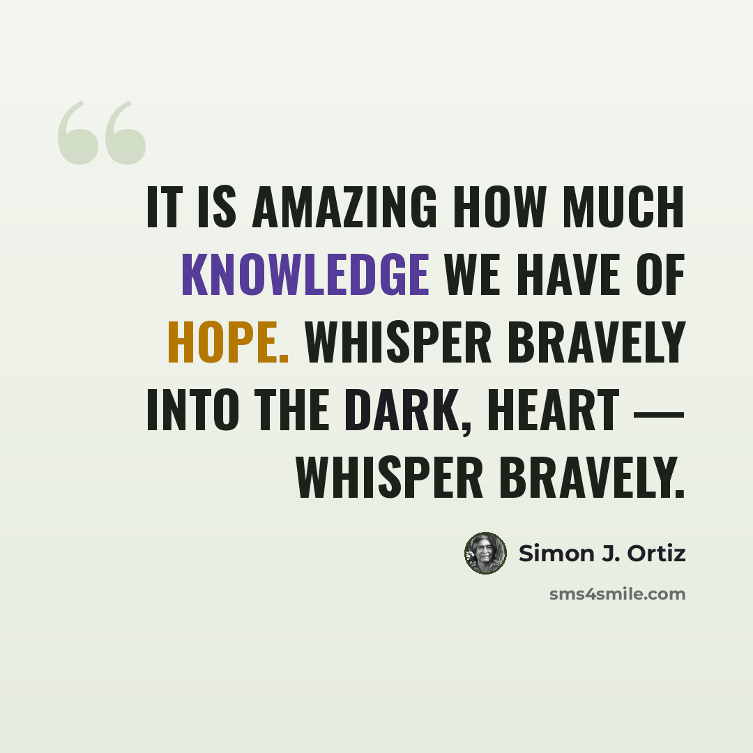 “It is amazing how much knowledge we have of hope. Whisper bravely into the dark, heart — whisper bravely.” quote by Simon J. Ortiz