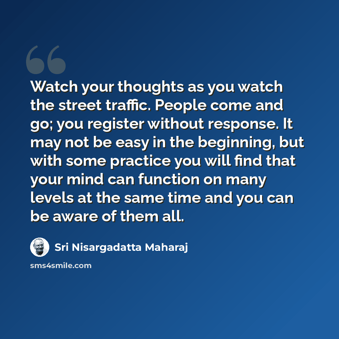“Watch your thoughts as you watch the street traffic. People come and go; you register without response. It may not be easy in the beginning, but with some practice you will find that your mind can function on many levels at the same time and you can be aware of them all.” quote by Sri Nisargadatta Maharaj