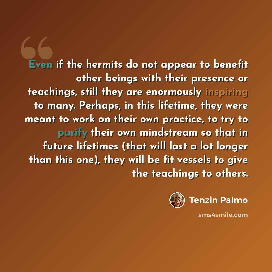 “Even if the hermits do not appear to benefit other beings with their presence or teachings, still they are enormously inspiring to many. Perhaps, in this lifetime, they were meant to work on their own practice, to try to purify their own mindstream so that in future lifetimes (that will last a lot…” quote by Tenzin Palmo