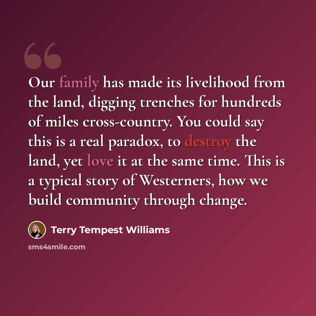“Our family has made its livelihood from the land, digging trenches for hundreds of miles cross-country. You could say this is a real paradox, to destroy the land, yet love it at the same time. This is a typical story of Westerners, how we build community through change.” quote by Terry Tempest Williams