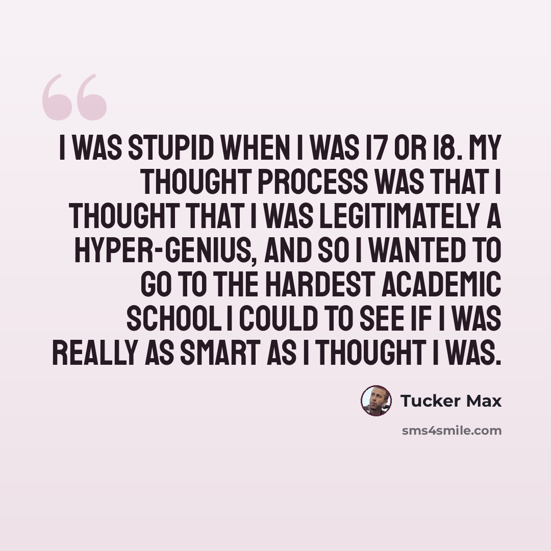 “I was stupid when I was 17 or 18. My thought process was that I thought that I was legitimately a hyper-genius, and so I wanted to go to the hardest academic school I could to see if I was really as smart as I thought I was.” quote by Tucker Max