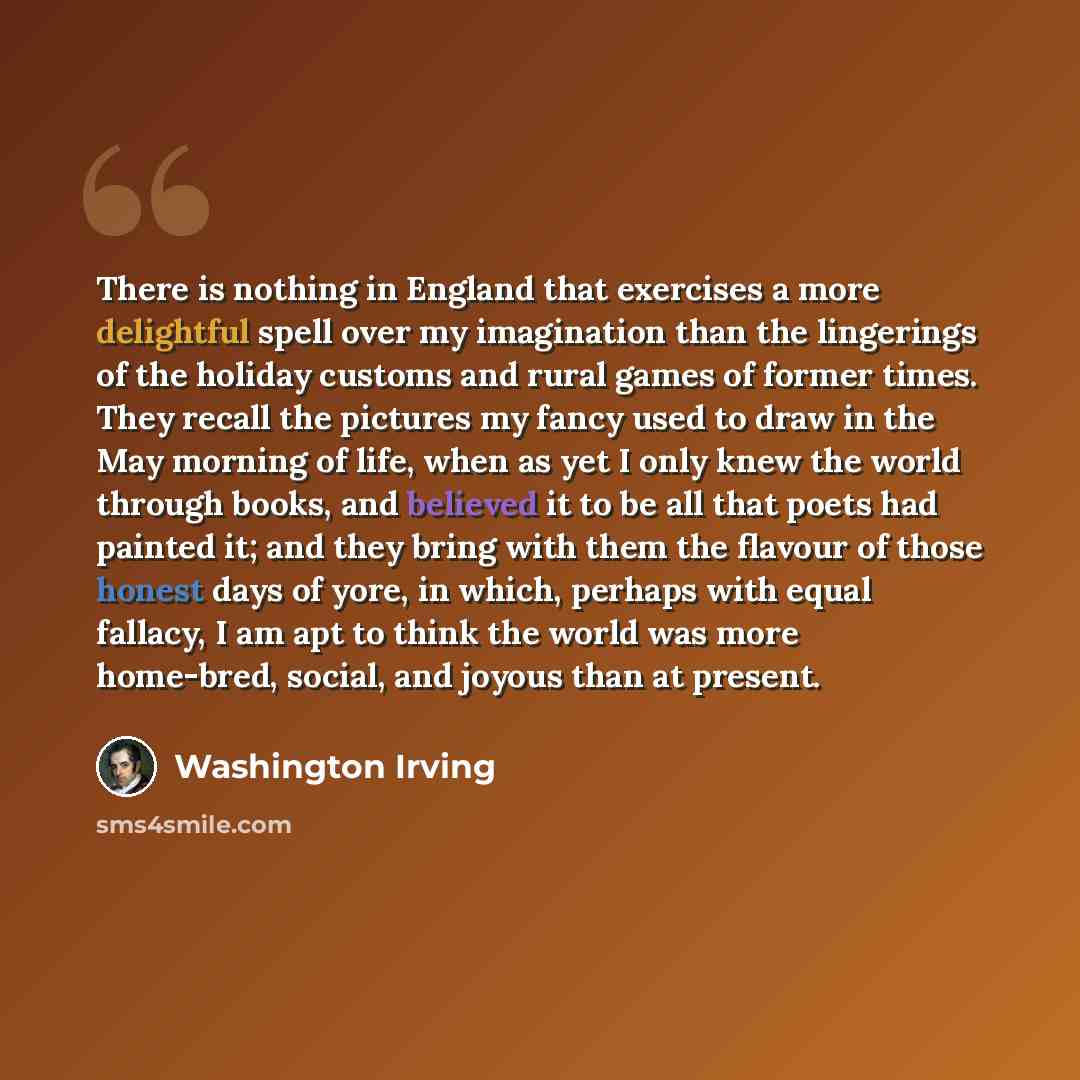 “There is nothing in England that exercises a more delightful spell over my imagination than the lingerings of the holiday customs and rural games of former times. They recall the pictures my fancy used to draw in the May morning of life, when as yet I only knew the world through books, and…” quote by Washington Irving