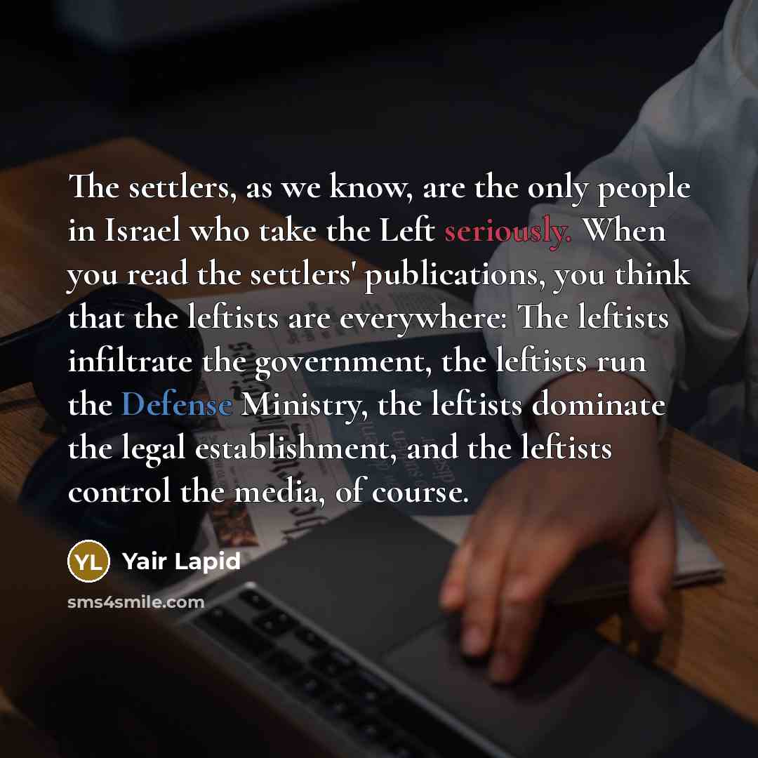 “The settlers, as we know, are the only people in Israel who take the Left seriously. When you read the settlers' publications, you think that the leftists are everywhere: The leftists infiltrate the government, the leftists run the Defense Ministry, the leftists dominate the legal establishment…” quote by Yair Lapid
