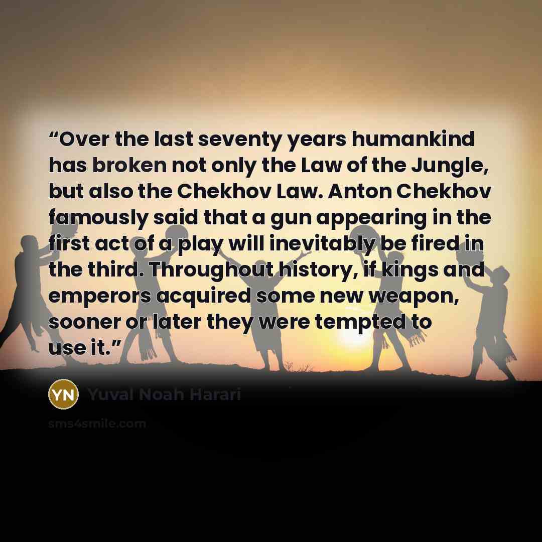 “Over the last seventy years humankind has broken not only the Law of the Jungle, but also the Chekhov Law. Anton Chekhov famously said that a gun appearing in the first act of a play will inevitably be fired in the third. Throughout history, if kings and emperors acquired some new weapon, sooner…” quote by Yuval Noah Harari