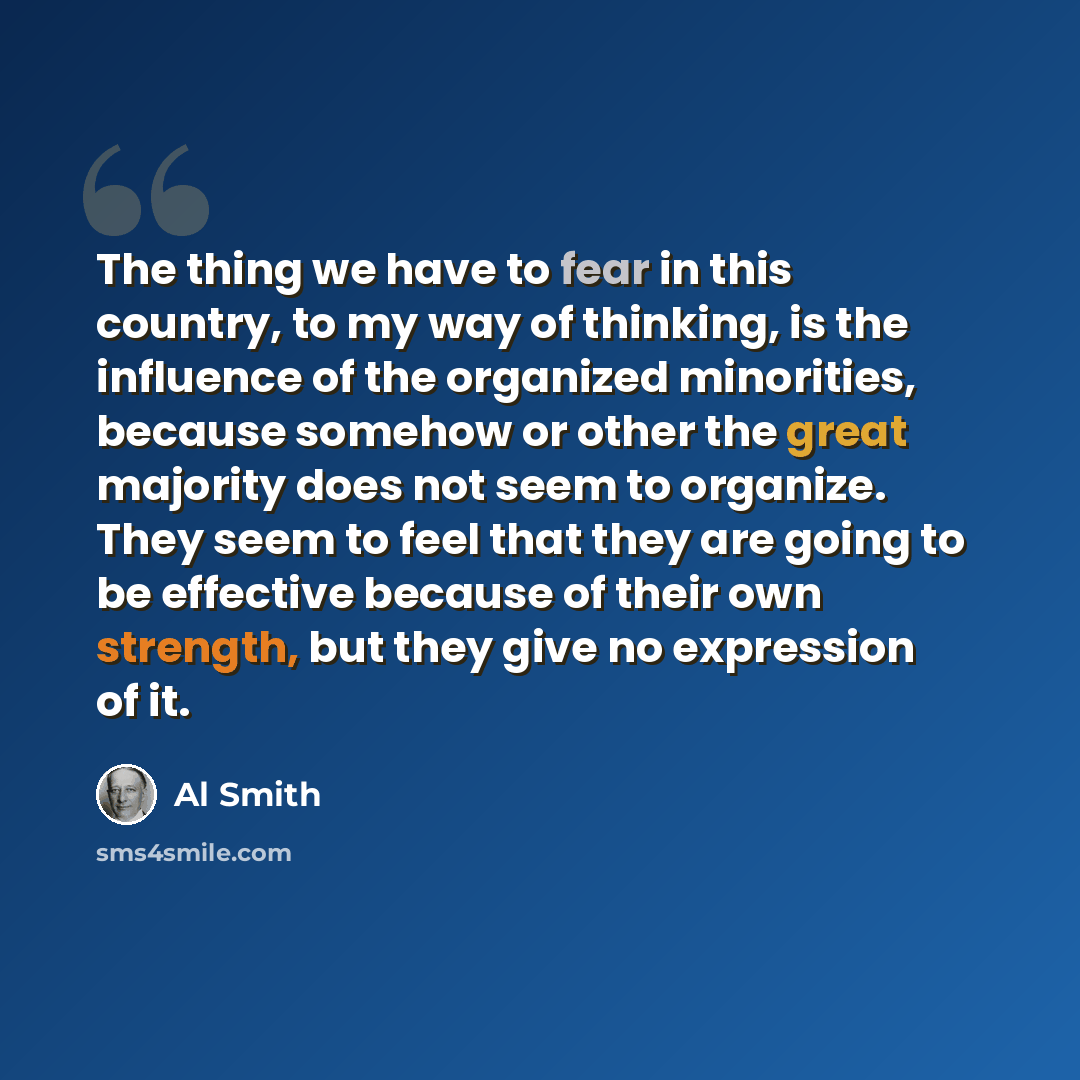 “The thing we have to fear in this country, to my way of thinking, is the influence of the organized minorities, because somehow or other the great majority does not seem to organize. They seem to feel that they are going to be effective because of their own strength, but they give no expression of…” quote by Al Smith