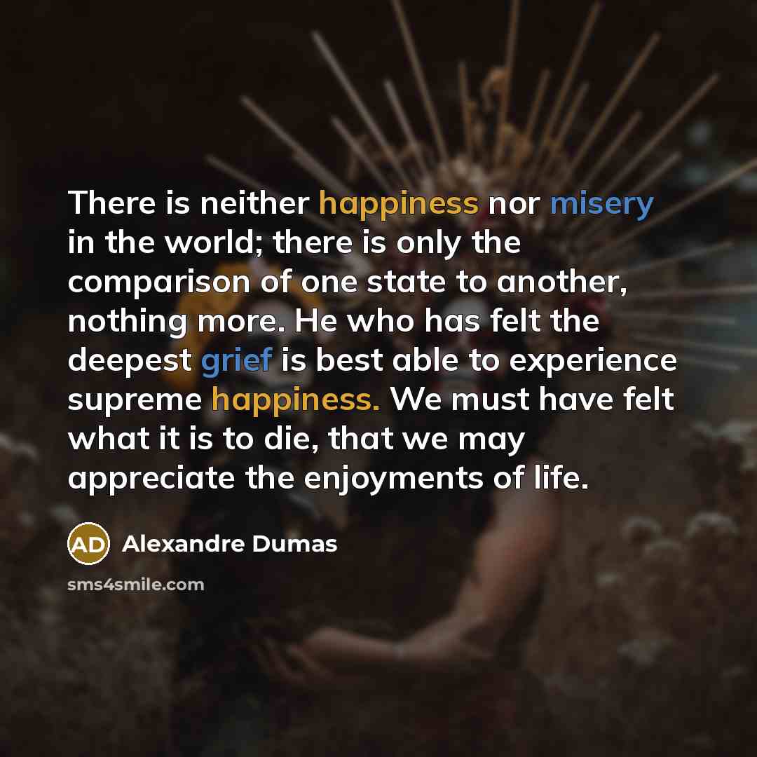 “There is neither happiness nor misery in the world; there is only the comparison of one state to another, nothing more. He who has felt the deepest grief is best able to experience supreme happiness. We must have felt what it is to die, that we may appreciate the enjoyments of life.” quote by Alexandre Dumas