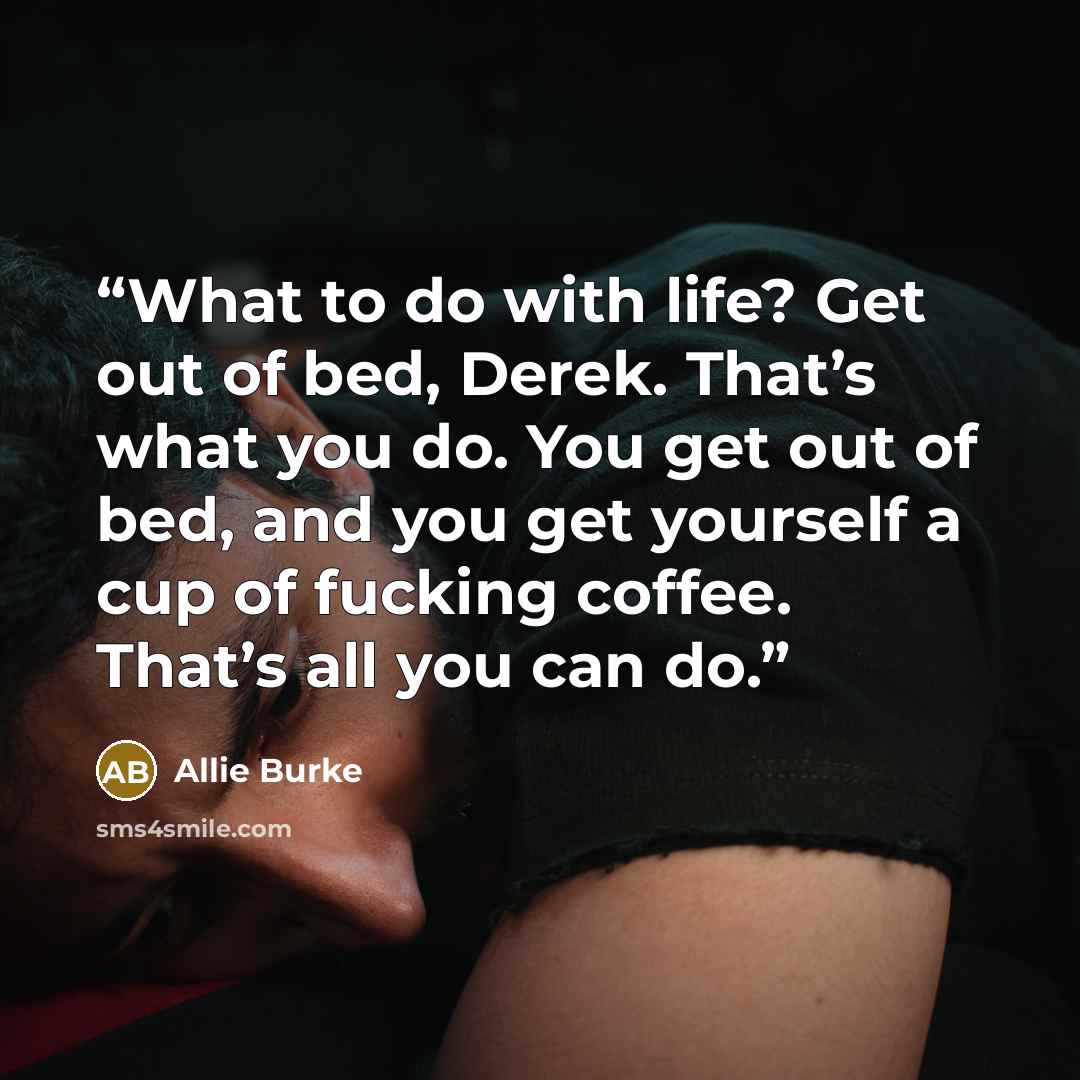 “What to do with life? Get out of bed, Derek. That’s what you do. You get out of bed, and you get yourself a cup of fucking coffee. That’s all you can do.” quote by Allie Burke