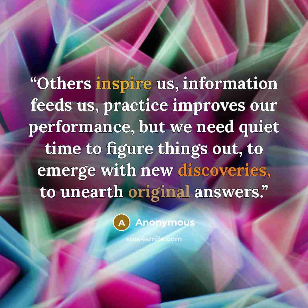 “Others inspire us, information feeds us, practice improves our performance, but we need quiet time to figure things out, to emerge with new discoveries, to unearth original answers.” quote by Anonymous