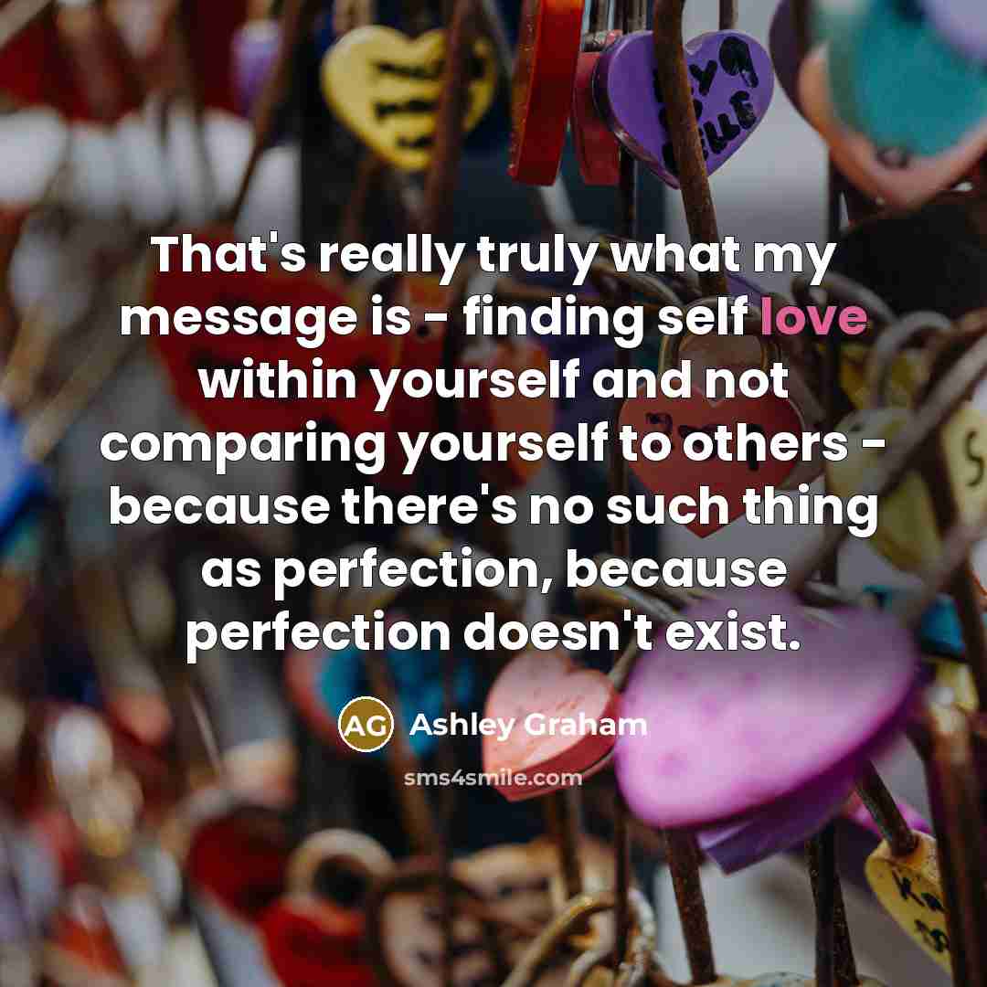 “That's really truly what my message is - finding self love within yourself and not comparing yourself to others - because there's no such thing as perfection, because perfection doesn't exist.” quote by Ashley Graham