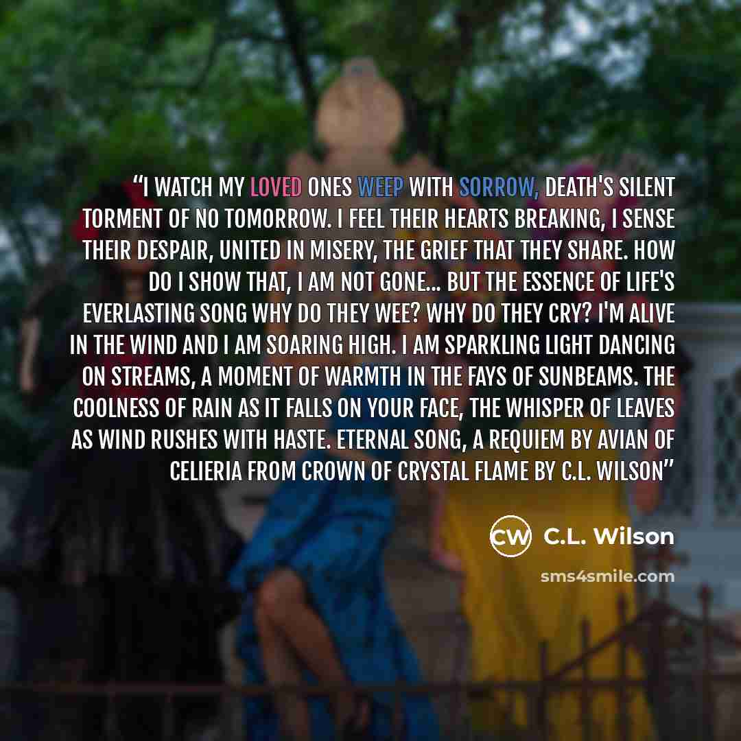 “I watch my loved ones weep with sorrow, death's silent torment of no tomorrow. I feel their hearts breaking, I sense their despair, United in misery, the grief that they share. How do I show that, I am not gone... but the essence of life's everlasting song Why do they wee? Why do they cry? I'm…” quote by C.L. Wilson