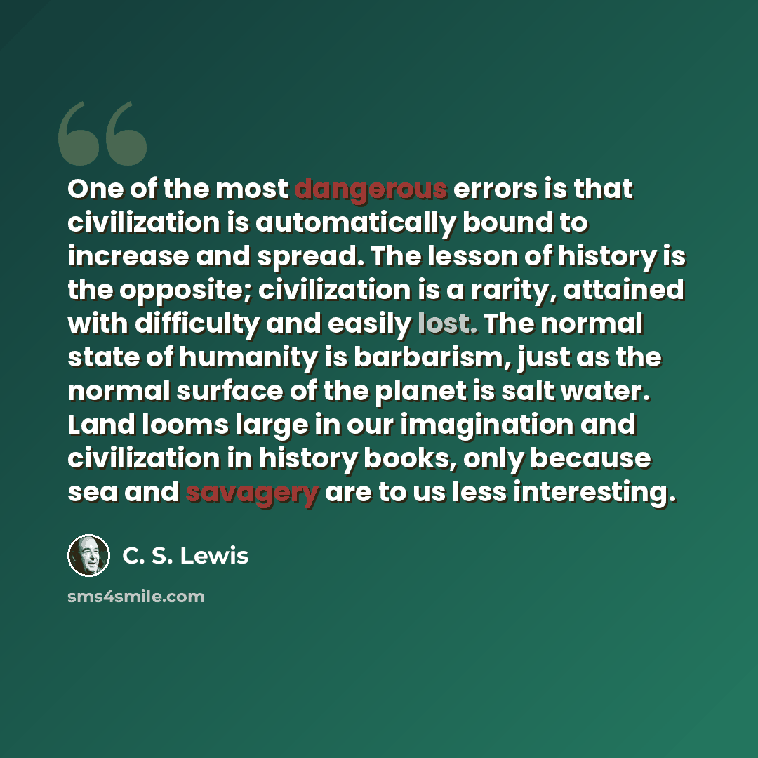 “One of the most dangerous errors is that civilization is automatically bound to increase and spread. The lesson of history is the opposite; civilization is a rarity, attained with difficulty and easily lost. The normal state of humanity is barbarism, just as the normal surface of the planet is…” quote by C. S. Lewis