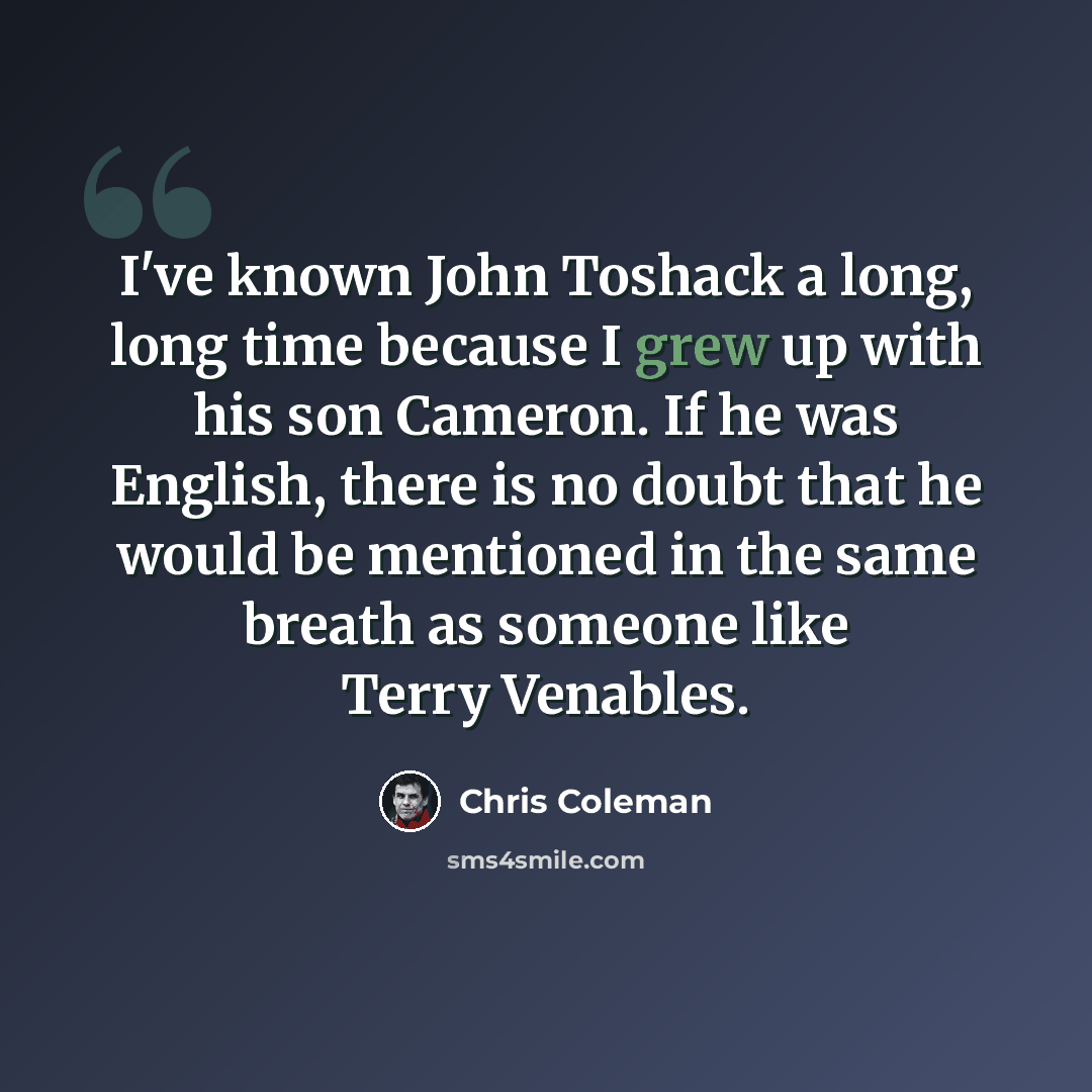 “I've known John Toshack a long, long time because I grew up with his son Cameron. If he was English, there is no doubt that he would be mentioned in the same breath as someone like Terry Venables.” quote by Chris Coleman