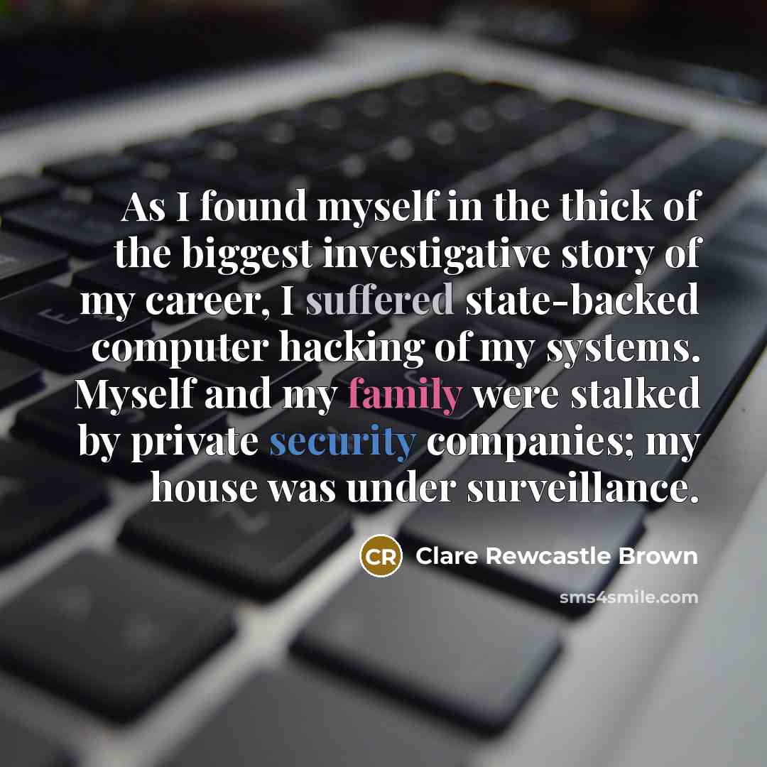 “As I found myself in the thick of the biggest investigative story of my career, I suffered state-backed computer hacking of my systems. Myself and my family were stalked by private security companies; my house was under surveillance.” quote by Clare Rewcastle Brown