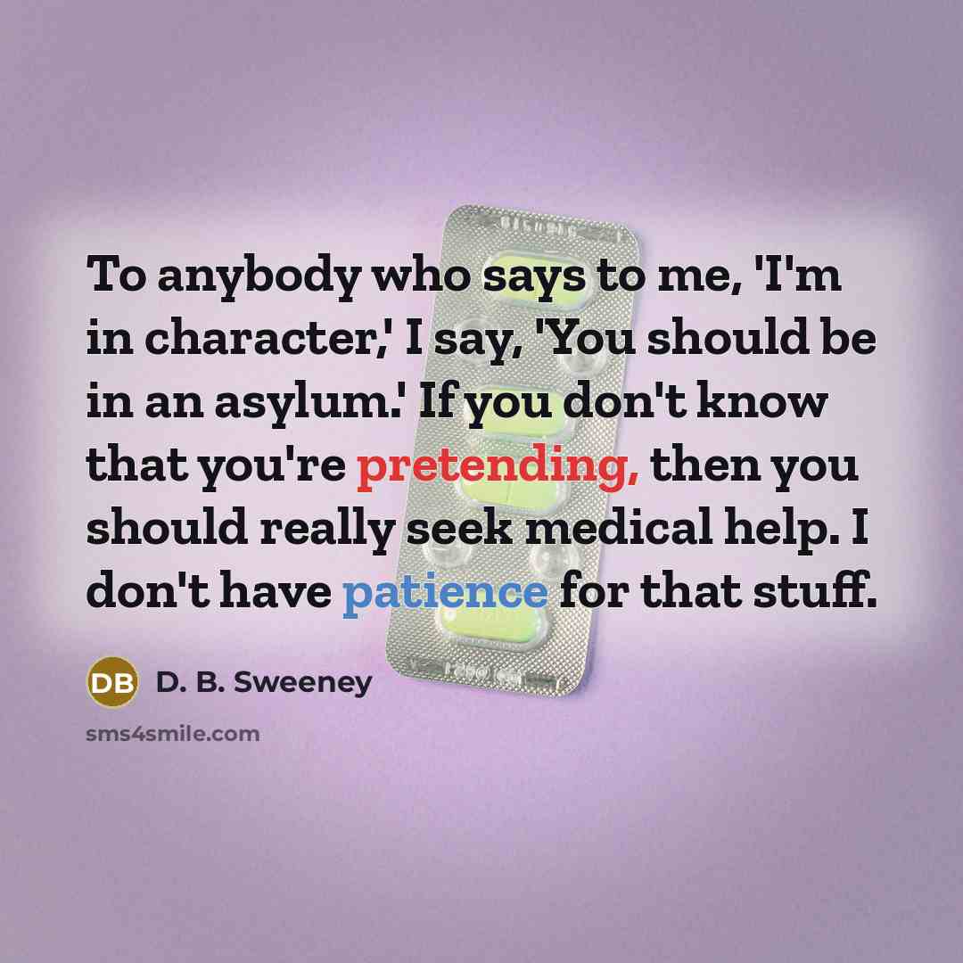 “To anybody who says to me, 'I'm in character,' I say, 'You should be in an asylum.' If you don't know that you're pretending, then you should really seek medical help. I don't have patience for that stuff.” quote by D. B. Sweeney