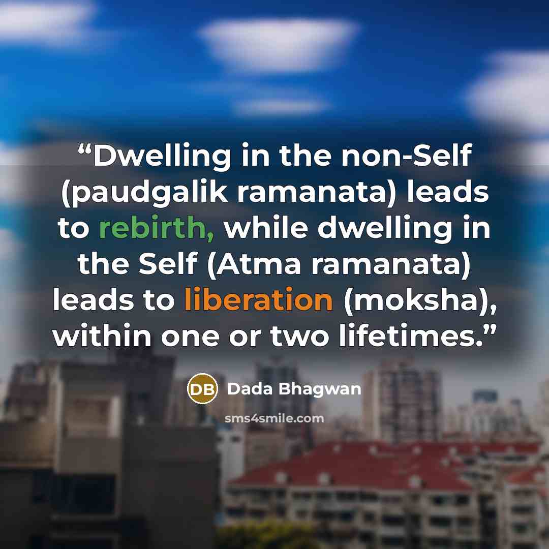 “Dwelling in the non-Self (paudgalik ramanata) leads to rebirth, while dwelling in the Self (Atma ramanata) leads to liberation (moksha), within one or two lifetimes.” quote by Dada Bhagwan