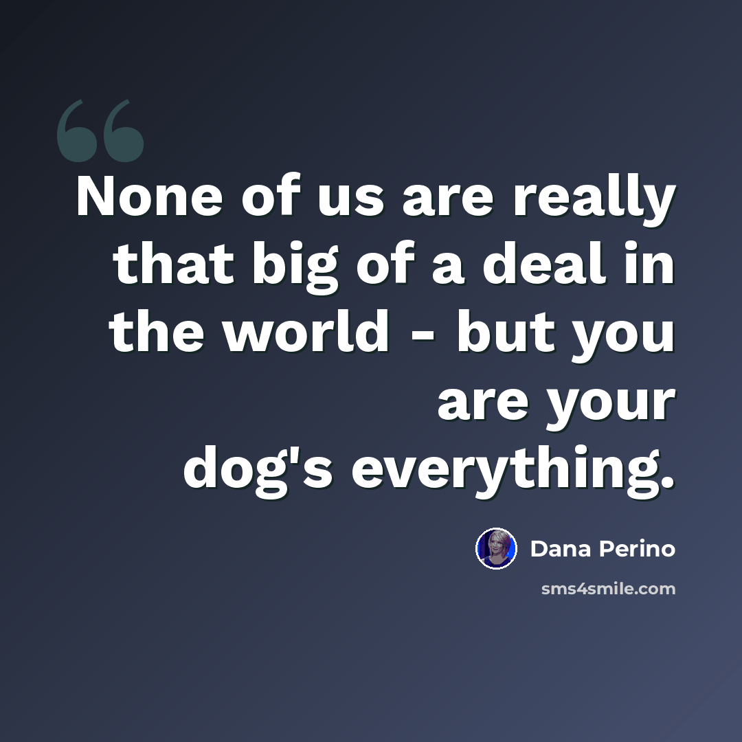 “None of us are really that big of a deal in the world - but you are your dog's everything.” quote by Dana Perino