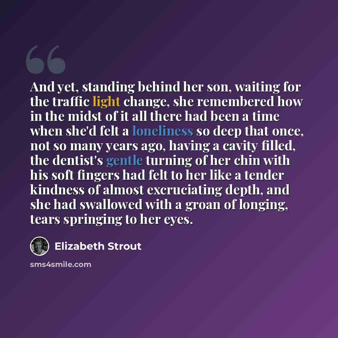 “And yet, standing behind her son, waiting for the traffic light change, she remembered how in the midst of it all there had been a time when she'd felt a loneliness so deep that once, not so many years ago, having a cavity filled, the dentist's gentle turning of her chin with his soft fingers had…” quote by Elizabeth Strout