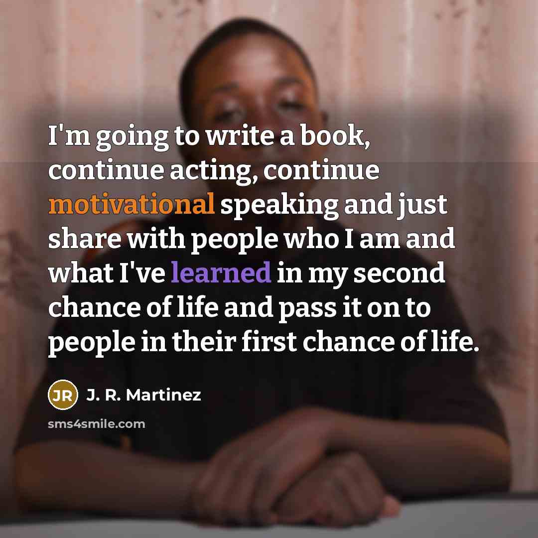 “I'm going to write a book, continue acting, continue motivational speaking and just share with people who I am and what I've learned in my second chance of life and pass it on to people in their first chance of life.” quote by J. R. Martinez