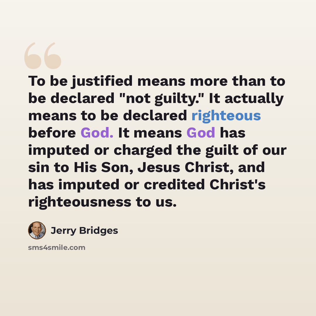 “To be justified means more than to be declared "not guilty." It actually means to be declared righteous before God. It means God has imputed or charged the guilt of our sin to His Son, Jesus Christ, and has imputed or credited Christ's righteousness to us.” quote by Jerry Bridges