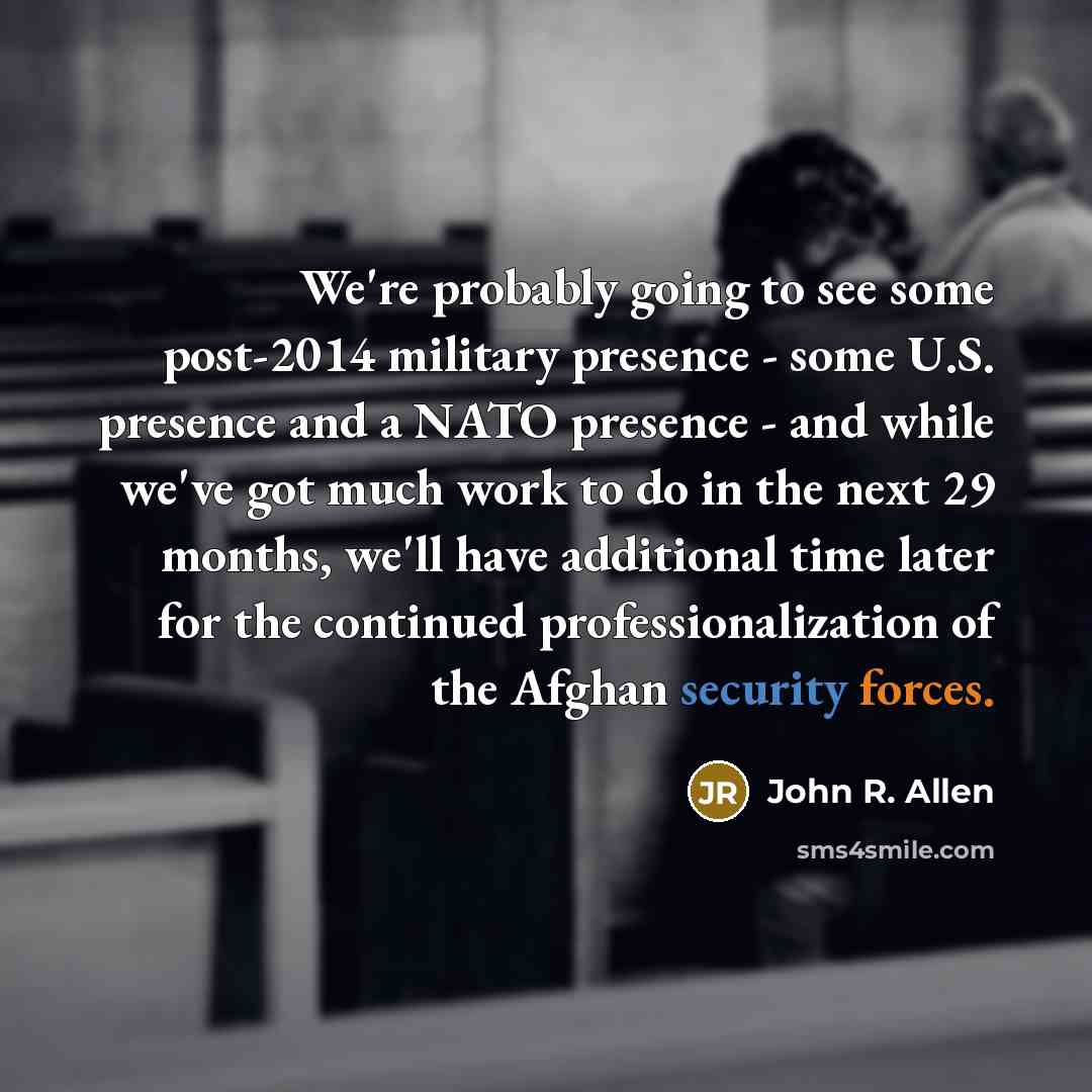 “We're probably going to see some post-2014 military presence - some U.S. presence and a NATO presence - and while we've got much work to do in the next 29 months, we'll have additional time later for the continued professionalization of the Afghan security forces.” quote by John R. Allen