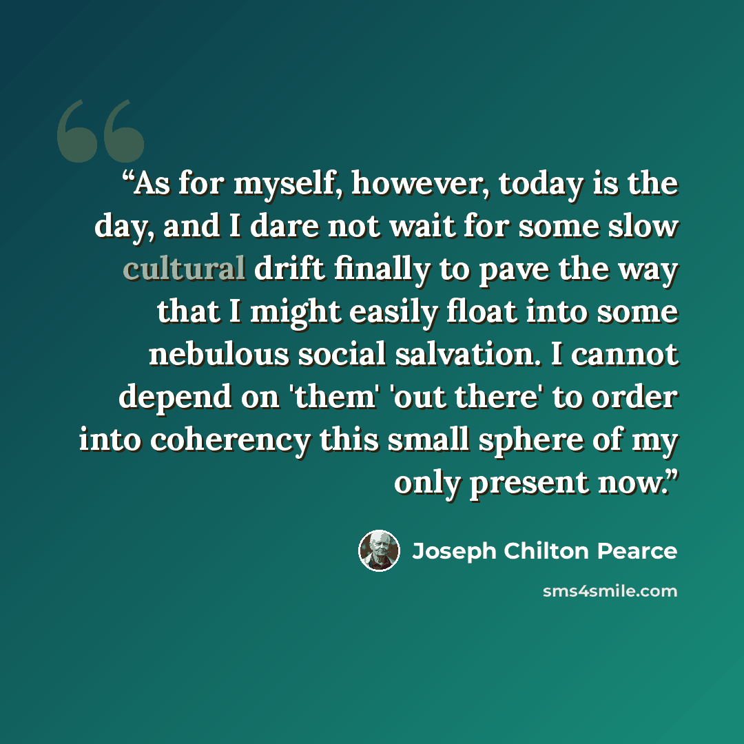“As for myself, however, today is the day, and I dare not wait for some slow cultural drift finally to pave the way that I might easily float into some nebulous social salvation. I cannot depend on 'them' 'out there' to order into coherency this small sphere of my only present now.” quote by Joseph Chilton Pearce