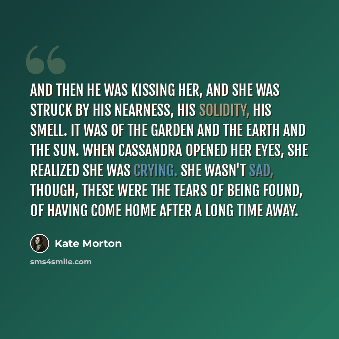 “And then he was kissing her, and she was struck by his nearness, his solidity, his smell. It was of the garden and the earth and the sun. When Cassandra opened her eyes, she realized she was crying. She wasn't sad, though, these were the tears of being found, of having come home after a long time…” quote by Kate Morton