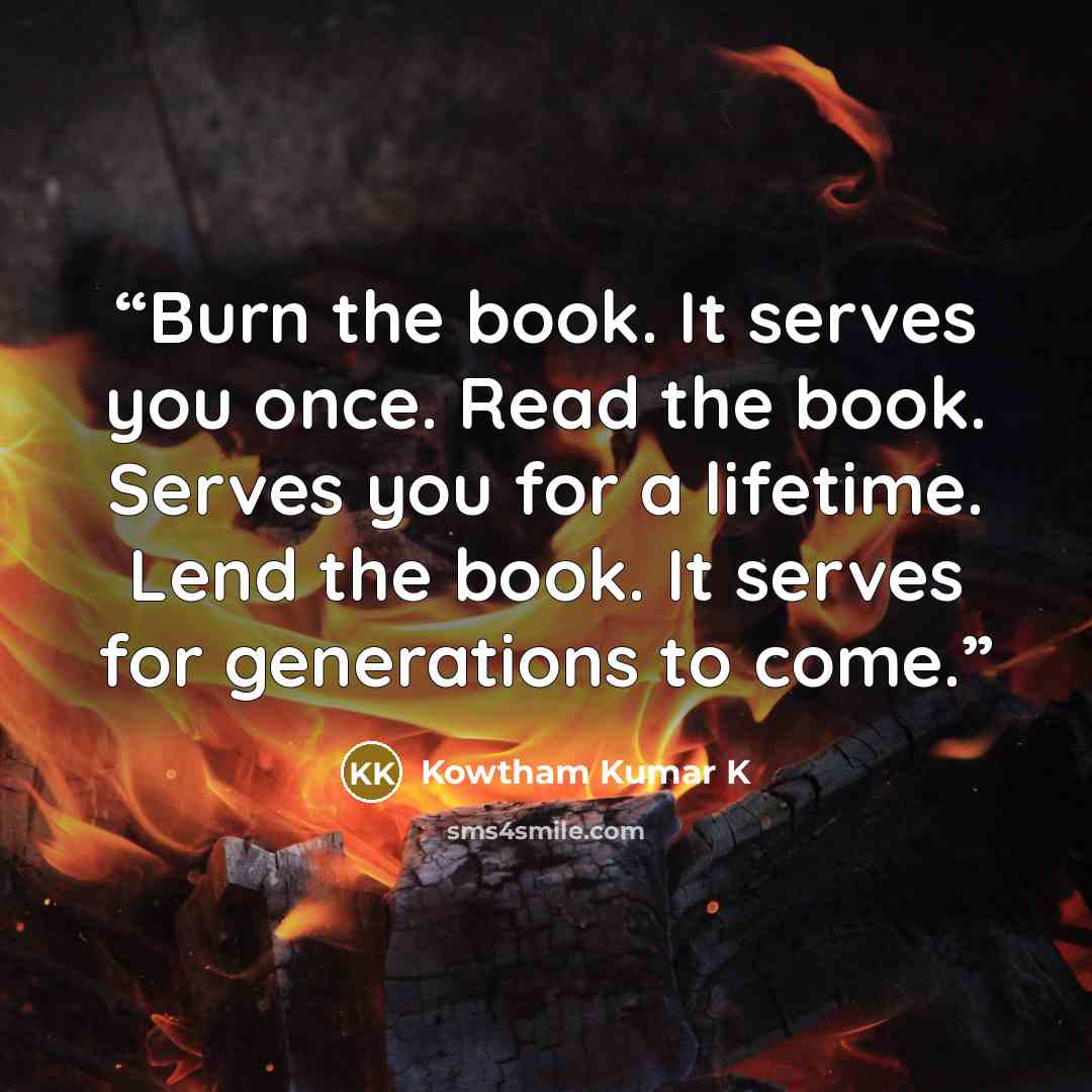 “Burn the book. It serves you once. Read the book. Serves you for a lifetime. Lend the book. It serves for generations to come.” quote by Kowtham Kumar K