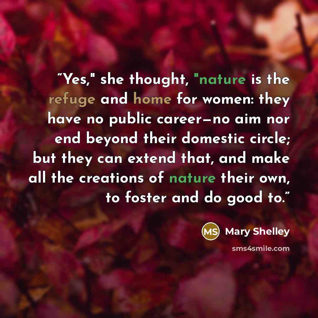 “Yes," she thought, "nature is the refuge and home for women: they have no public career—no aim nor end beyond their domestic circle; but they can extend that, and make all the creations of nature their own, to foster and do good to.” quote by Mary Shelley